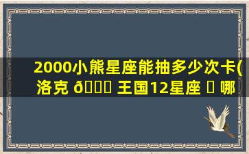 2000小熊星座能抽多少次卡(洛克 🐘 王国12星座 ☘ 哪个zui
容易获得)